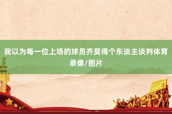 我以为每一位上场的球员齐莫得个东谈主谈判体育录像/图片