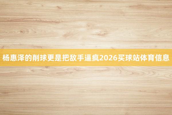 杨惠泽的削球更是把敌手逼疯2026买球站体育信息