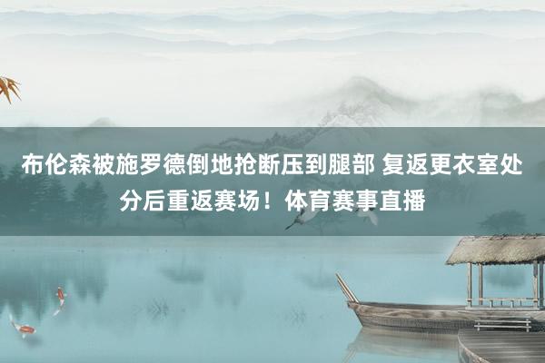 布伦森被施罗德倒地抢断压到腿部 复返更衣室处分后重返赛场！体育赛事直播
