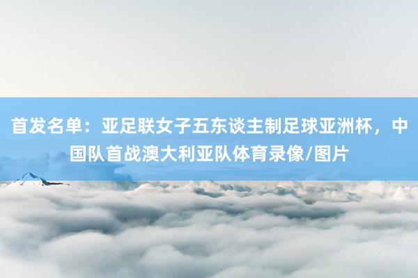 首发名单：亚足联女子五东谈主制足球亚洲杯，中国队首战澳大利亚队体育录像/图片