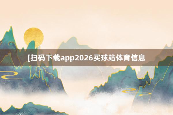 [扫码下载app2026买球站体育信息