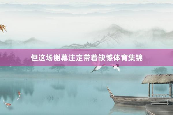 但这场谢幕注定带着缺憾体育集锦