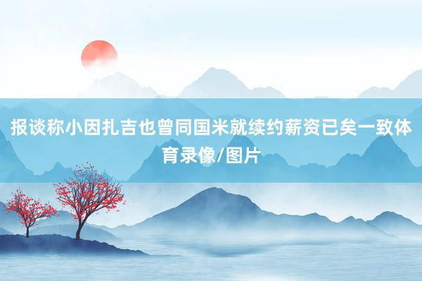 报谈称小因扎吉也曾同国米就续约薪资已矣一致体育录像/图片