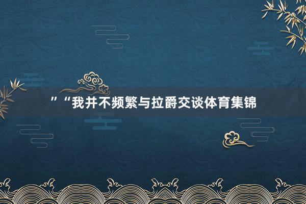 ”“我并不频繁与拉爵交谈体育集锦
