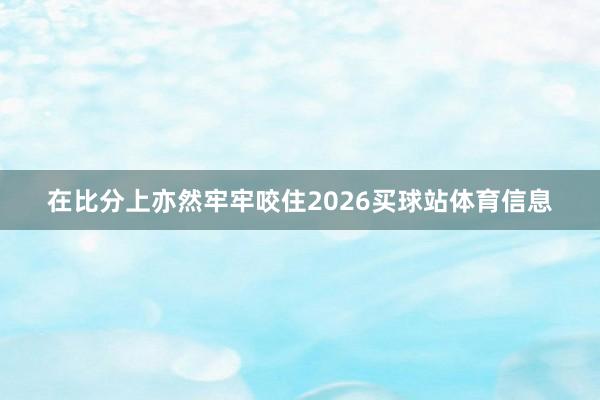 在比分上亦然牢牢咬住2026买球站体育信息