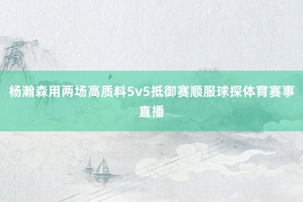 杨瀚森用两场高质料5v5抵御赛顺服球探体育赛事直播