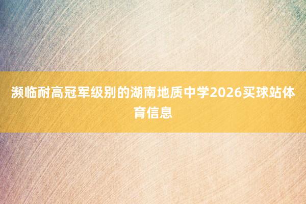 濒临耐高冠军级别的湖南地质中学2026买球站体育信息