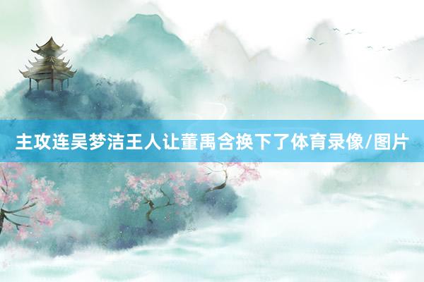 主攻连吴梦洁王人让董禹含换下了体育录像/图片