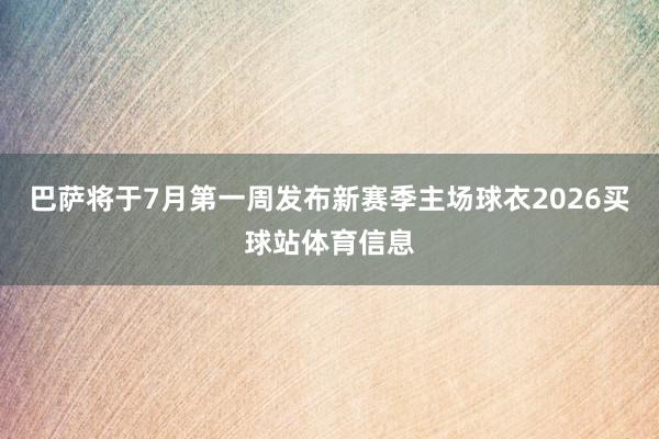 巴萨将于7月第一周发布新赛季主场球衣2026买球站体育信息