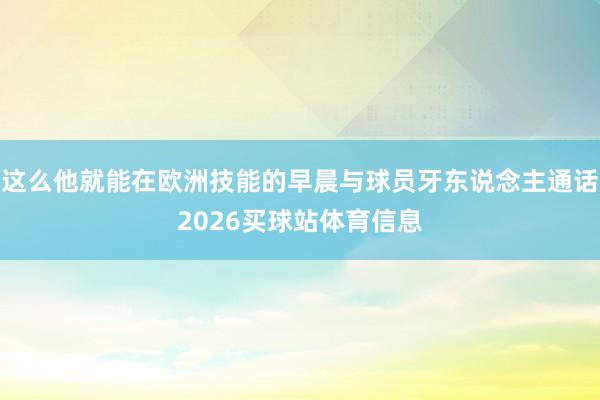 这么他就能在欧洲技能的早晨与球员牙东说念主通话2026买球站体育信息