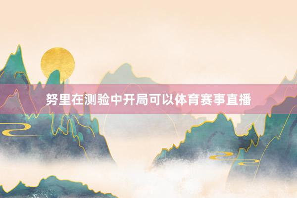 努里在测验中开局可以体育赛事直播