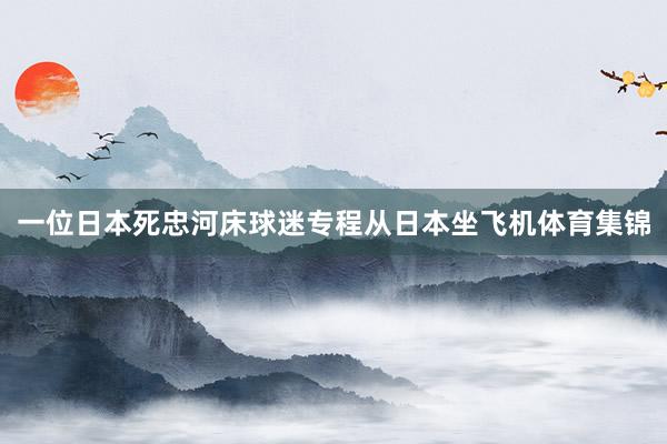 一位日本死忠河床球迷专程从日本坐飞机体育集锦
