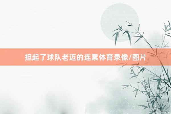 担起了球队老迈的连累体育录像/图片