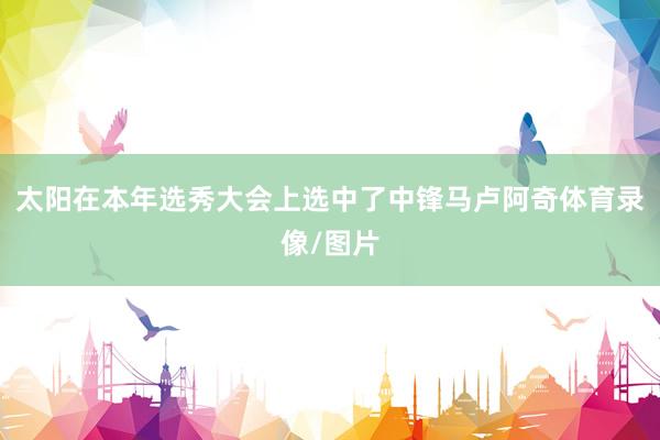 太阳在本年选秀大会上选中了中锋马卢阿奇体育录像/图片