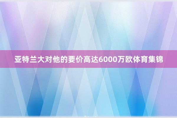 亚特兰大对他的要价高达6000万欧体育集锦
