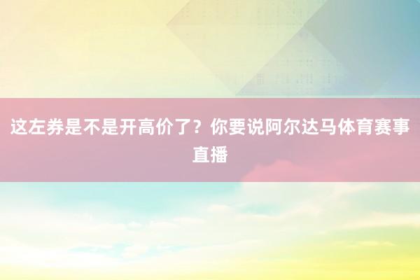 这左券是不是开高价了？你要说阿尔达马体育赛事直播