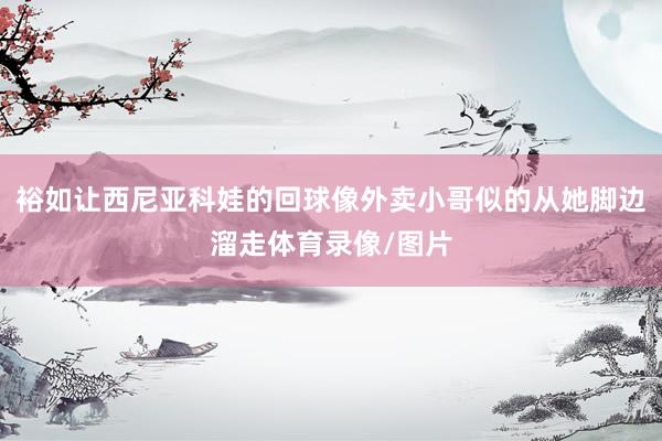 裕如让西尼亚科娃的回球像外卖小哥似的从她脚边溜走体育录像/图片