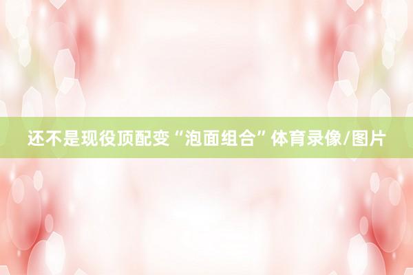 还不是现役顶配变“泡面组合”体育录像/图片