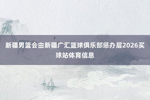 新疆男篮会由新疆广汇篮球俱乐部惩办层2026买球站体育信息
