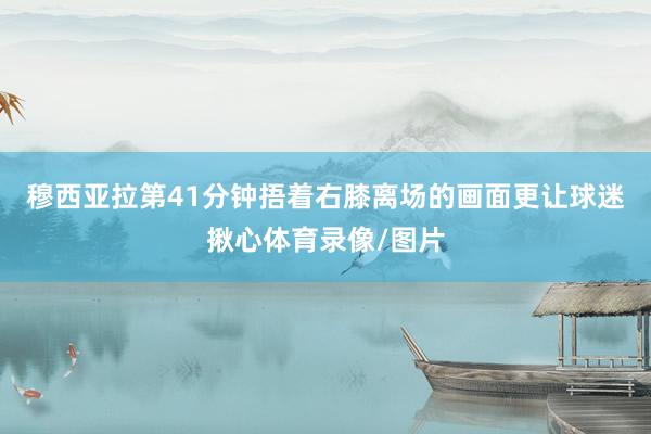 穆西亚拉第41分钟捂着右膝离场的画面更让球迷揪心体育录像/图片