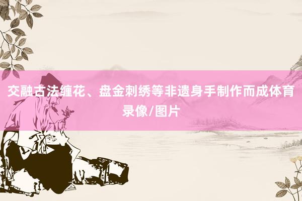 交融古法缠花、盘金刺绣等非遗身手制作而成体育录像/图片