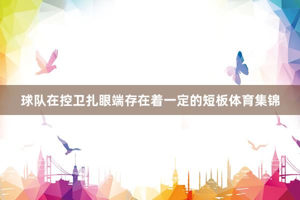 球队在控卫扎眼端存在着一定的短板体育集锦