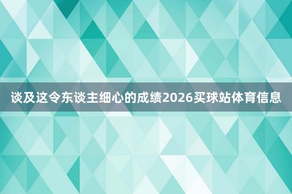 谈及这令东谈主细心的成绩2026买球站体育信息