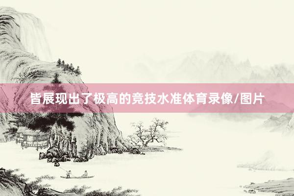 皆展现出了极高的竞技水准体育录像/图片