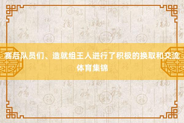 赛后队员们、造就组王人进行了积极的换取和交流体育集锦