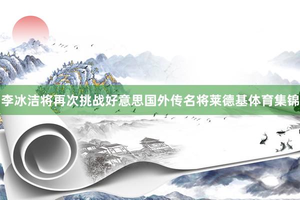 李冰洁将再次挑战好意思国外传名将莱德基体育集锦
