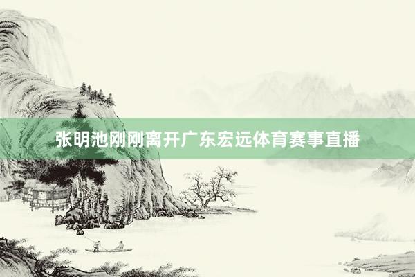 张明池刚刚离开广东宏远体育赛事直播