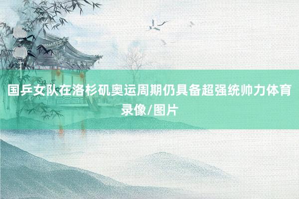 国乒女队在洛杉矶奥运周期仍具备超强统帅力体育录像/图片