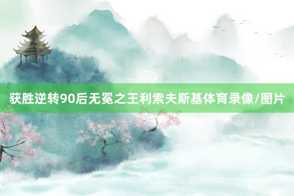 获胜逆转90后无冕之王利索夫斯基体育录像/图片