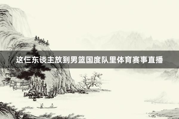 这仨东谈主放到男篮国度队里体育赛事直播
