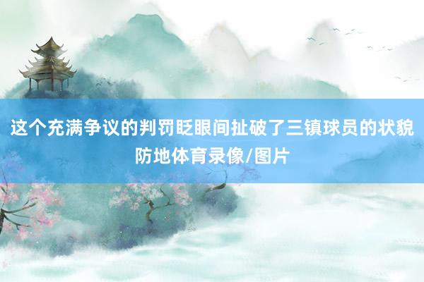这个充满争议的判罚眨眼间扯破了三镇球员的状貌防地体育录像/图片
