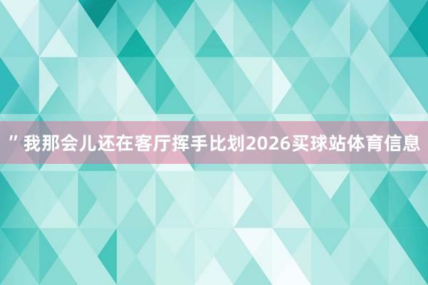”我那会儿还在客厅挥手比划2026买球站体育信息
