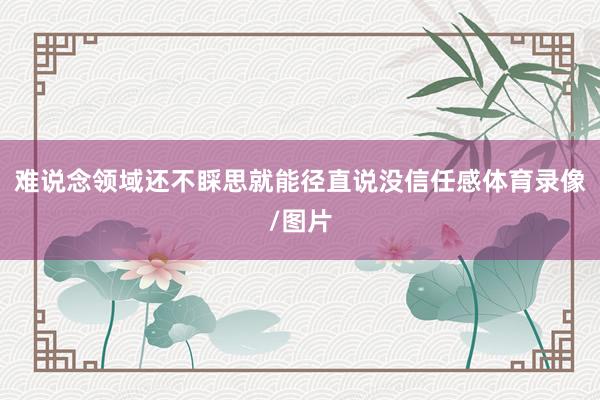 难说念领域还不睬思就能径直说没信任感体育录像/图片