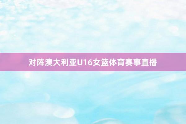 对阵澳大利亚U16女篮体育赛事直播
