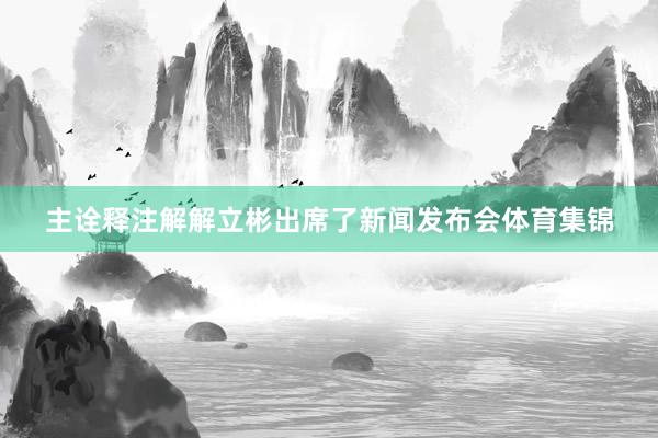 主诠释注解解立彬出席了新闻发布会体育集锦