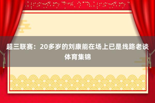 超三联赛：20多岁的刘康能在场上已是线路老谈体育集锦