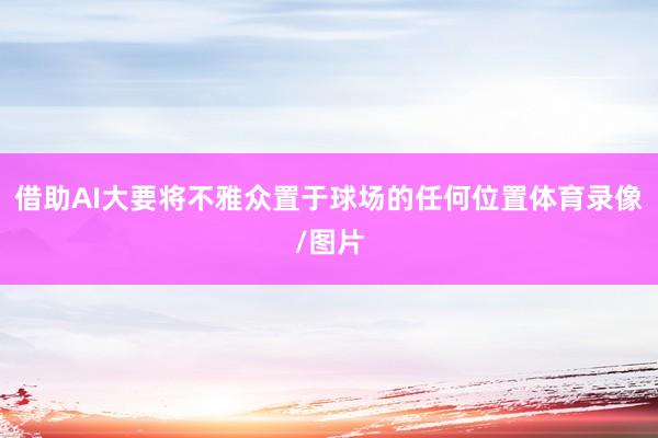 借助AI大要将不雅众置于球场的任何位置体育录像/图片