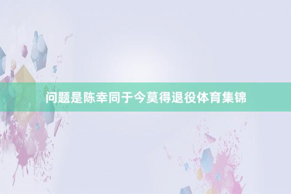 问题是陈幸同于今莫得退役体育集锦