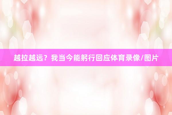 越拉越远？我当今能躬行回应体育录像/图片