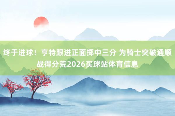 终于进球！亨特跟进正面掷中三分 为骑士突破通顺战得分荒2026买球站体育信息