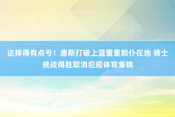 这摔得有点亏！唐斯打破上篮重重颠仆在地 骑士挑战得胜取消犯规体育集锦