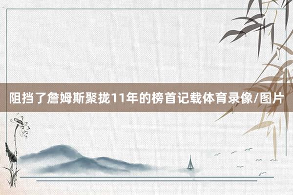 阻挡了詹姆斯聚拢11年的榜首记载体育录像/图片