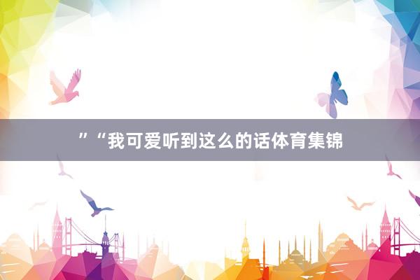 ”“我可爱听到这么的话体育集锦