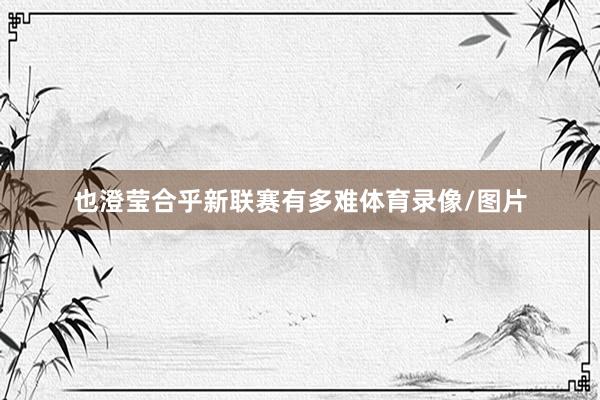 也澄莹合乎新联赛有多难体育录像/图片