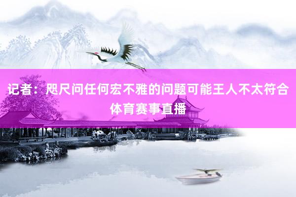 记者：咫尺问任何宏不雅的问题可能王人不太符合体育赛事直播