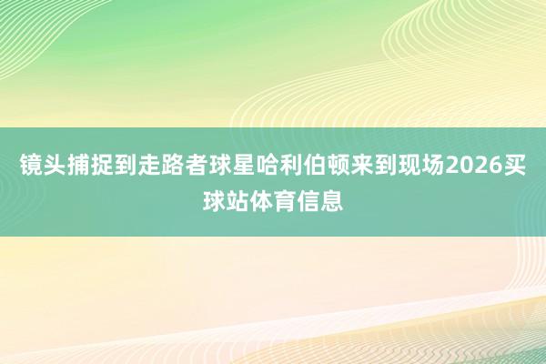 镜头捕捉到走路者球星哈利伯顿来到现场2026买球站体育信息
